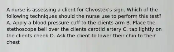 A nurse is assessing a client for Chvostek's sign. Which of the following techniques should the nurse use to perform this test? A. Apply a blood pressure cuff to the clients arm B. Place the stethoscope bell over the clients carotid artery C. tap lightly on the clients cheek D. Ask the client to lower their chin to their chest