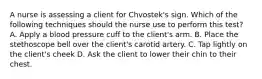 A nurse is assessing a client for Chvostek's sign. Which of the following techniques should the nurse use to perform this test? A. Apply a blood pressure cuff to the client's arm. B. Place the stethoscope bell over the client's carotid artery. C. Tap lightly on the client's cheek D. Ask the client to lower their chin to their chest.