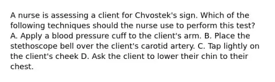 A nurse is assessing a client for Chvostek's sign. Which of the following techniques should the nurse use to perform this test? A. Apply a blood pressure cuff to the client's arm. B. Place the stethoscope bell over the client's carotid artery. C. Tap lightly on the client's cheek D. Ask the client to lower their chin to their chest.