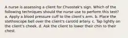 A nurse is assessing a client for Chvostek's sign. Which of the following techniques should the nurse use to perform this test? a. Apply a blood pressure cuff to the client's arm. b. Place the stethoscope bell over the client's carotid artery. c. Tap lightly on the client's cheek. d. Ask the client to lower their chin to their chest.