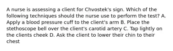 A nurse is assessing a client for Chvostek's sign. Which of the following techniques should the nurse use to perform the test? A. Apply a blood pressure cuff to the client's arm B. Place the stethoscope bell over the client's carotid artery C. Tap lightly on the clients cheek D. Ask the client to lower their chin to their chest