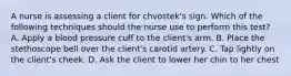 A nurse is assessing a client for chvostek's sign. Which of the following techniques should the nurse use to perform this test? A. Apply a blood pressure cuff to the client's arm. B. Place the stethoscope bell over the client's carotid artery. C. Tap lightly on the client's cheek. D. Ask the client to lower her chin to her chest