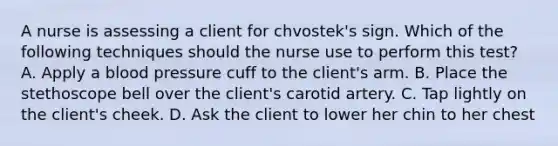 A nurse is assessing a client for chvostek's sign. Which of the following techniques should the nurse use to perform this test? A. Apply a blood pressure cuff to the client's arm. B. Place the stethoscope bell over the client's carotid artery. C. Tap lightly on the client's cheek. D. Ask the client to lower her chin to her chest