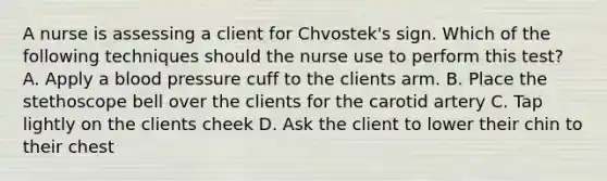 A nurse is assessing a client for Chvostek's sign. Which of the following techniques should the nurse use to perform this test? A. Apply a blood pressure cuff to the clients arm. B. Place the stethoscope bell over the clients for the carotid artery C. Tap lightly on the clients cheek D. Ask the client to lower their chin to their chest