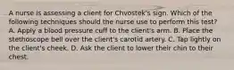 A nurse is assessing a client for Chvostek's sign. Which of the following techniques should the nurse use to perform this test? A. Apply a blood pressure cuff to the client's arm. B. Place the stethoscope bell over the client's carotid artery. C. Tap lightly on the client's cheek. D. Ask the client to lower their chin to their chest.