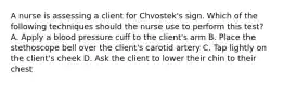 A nurse is assessing a client for Chvostek's sign. Which of the following techniques should the nurse use to perform this test? A. Apply a blood pressure cuff to the client's arm B. Place the stethoscope bell over the client's carotid artery C. Tap lightly on the client's cheek D. Ask the client to lower their chin to their chest