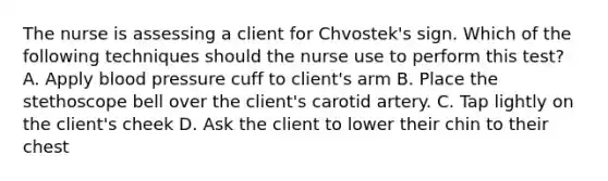 The nurse is assessing a client for Chvostek's sign. Which of the following techniques should the nurse use to perform this test? A. Apply blood pressure cuff to client's arm B. Place the stethoscope bell over the client's carotid artery. C. Tap lightly on the client's cheek D. Ask the client to lower their chin to their chest