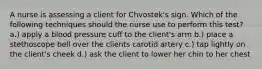 A nurse is assessing a client for Chvostek's sign. Which of the following techniques should the nurse use to perform this test? a.) apply a blood pressure cuff to the client's arm b.) place a stethoscope bell over the clients carotid artery c.) tap lightly on the client's cheek d.) ask the client to lower her chin to her chest