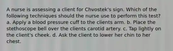 A nurse is assessing a client for Chvostek's sign. Which of the following techniques should the nurse use to perform this test? a. Apply a blood pressure cuff to the clients arm. b. Place the stethoscope bell over the clients carotid artery. c. Tap lightly on the client's cheek. d. Ask the client to lower her chin to her chest.