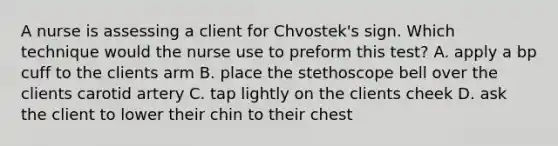 A nurse is assessing a client for Chvostek's sign. Which technique would the nurse use to preform this test? A. apply a bp cuff to the clients arm B. place the stethoscope bell over the clients carotid artery C. tap lightly on the clients cheek D. ask the client to lower their chin to their chest