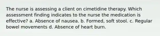 The nurse is assessing a client on cimetidine therapy. Which assessment finding indicates to the nurse the medication is effective? a. Absence of nausea. b. Formed, soft stool. c. Regular bowel movements d. Absence of heart burn.