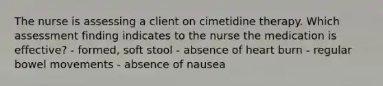 The nurse is assessing a client on cimetidine therapy. Which assessment finding indicates to the nurse the medication is effective? - formed, soft stool - absence of heart burn - regular bowel movements - absence of nausea