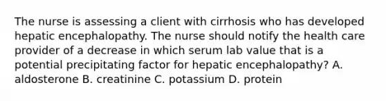 The nurse is assessing a client with cirrhosis who has developed hepatic encephalopathy. The nurse should notify the health care provider of a decrease in which serum lab value that is a potential precipitating factor for hepatic encephalopathy? A. aldosterone B. creatinine C. potassium D. protein