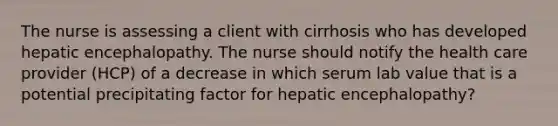 The nurse is assessing a client with cirrhosis who has developed hepatic encephalopathy. The nurse should notify the health care provider (HCP) of a decrease in which serum lab value that is a potential precipitating factor for hepatic encephalopathy?