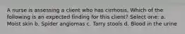 A nurse is assessing a client who has cirrhosis. Which of the following is an expected finding for this client? Select one: a. Moist skin b. Spider angiomas c. Tarry stools d. Blood in the urine