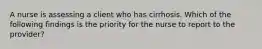 A nurse is assessing a client who has cirrhosis. Which of the following findings is the priority for the nurse to report to the provider?