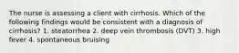 The nurse is assessing a client with cirrhosis. Which of the following findings would be consistent with a diagnosis of cirrhosis? 1. steatorrhea 2. deep vein thrombosis (DVT) 3. high fever 4. spontaneous bruising