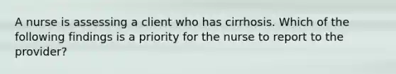 A nurse is assessing a client who has cirrhosis. Which of the following findings is a priority for the nurse to report to the provider?