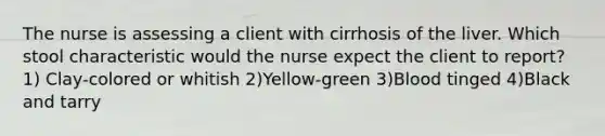 The nurse is assessing a client with cirrhosis of the liver. Which stool characteristic would the nurse expect the client to report? 1) Clay-colored or whitish 2)Yellow-green 3)Blood tinged 4)Black and tarry