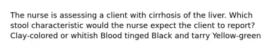 The nurse is assessing a client with cirrhosis of the liver. Which stool characteristic would the nurse expect the client to report? Clay-colored or whitish Blood tinged Black and tarry Yellow-green