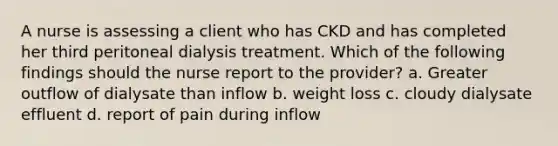 A nurse is assessing a client who has CKD and has completed her third peritoneal dialysis treatment. Which of the following findings should the nurse report to the provider? a. Greater outflow of dialysate than inflow b. weight loss c. cloudy dialysate effluent d. report of pain during inflow