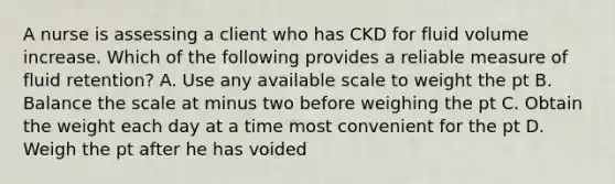 A nurse is assessing a client who has CKD for fluid volume increase. Which of the following provides a reliable measure of fluid retention? A. Use any available scale to weight the pt B. Balance the scale at minus two before weighing the pt C. Obtain the weight each day at a time most convenient for the pt D. Weigh the pt after he has voided