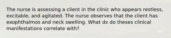 The nurse is assessing a client in the clinic who appears restless, excitable, and agitated. The nurse observes that the client has exophthalmos and neck swelling. What dx do theses clinical manifestations correlate with?