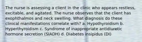 The nurse is assessing a client in the clinic who appears restless, excitable, and agitated. The nurse observes that the client has exophthalmos and neck swelling. What diagnosis do these clinical manifestations correlate with? a. Hypothyroidism b. Hyperthyroidism c. Syndrome of inappropriate antidiuretic hormone secretion (SIADH) d. Diabetes insipidus (DI)