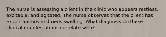 The nurse is assessing a client in the clinic who appears restless, excitable, and agitated. The nurse observes that the client has exophthalmos and neck swelling. What diagnosis do these clinical manifestations correlate with?