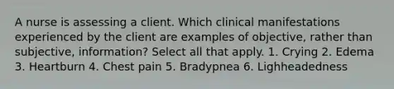 A nurse is assessing a client. Which clinical manifestations experienced by the client are examples of objective, rather than subjective, information? Select all that apply. 1. Crying 2. Edema 3. Heartburn 4. Chest pain 5. Bradypnea 6. Lighheadedness