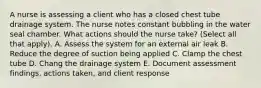 A nurse is assessing a client who has a closed chest tube drainage system. The nurse notes constant bubbling in the water seal chamber. What actions should the nurse take? (Select all that apply). A. Assess the system for an external air leak B. Reduce the degree of suction being applied C. Clamp the chest tube D. Chang the drainage system E. Document assessment findings, actions taken, and client response