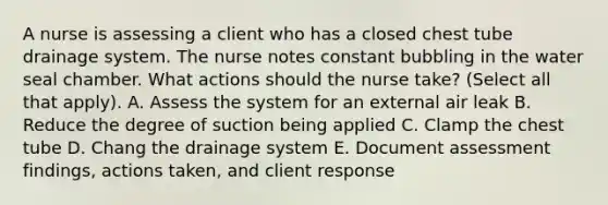 A nurse is assessing a client who has a closed chest tube drainage system. The nurse notes constant bubbling in the water seal chamber. What actions should the nurse take? (Select all that apply). A. Assess the system for an external air leak B. Reduce the degree of suction being applied C. Clamp the chest tube D. Chang the drainage system E. Document assessment findings, actions taken, and client response