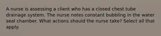 A nurse is assessing a client who has a closed chest tube drainage system. The nurse notes constant bubbling in the water seal chamber. What actions should the nurse take? Select all that apply.