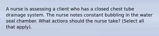 A nurse is assessing a client who has a closed chest tube drainage system. The nurse notes constant bubbling in the water seal chamber. What actions should the nurse take? (Select all that apply).