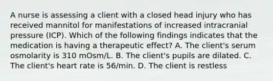 A nurse is assessing a client with a closed head injury who has received mannitol for manifestations of increased intracranial pressure (ICP). Which of the following findings indicates that the medication is having a therapeutic effect? A. The client's serum osmolarity is 310 mOsm/L. B. The client's pupils are dilated. C. The client's heart rate is 56/min. D. The client is restless