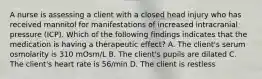 A nurse is assessing a client with a closed head injury who has received mannitol for manifestations of increased intracranial pressure (ICP). Which of the following findings indicates that the medication is having a therapeutic effect? A. The client's serum osmolarity is 310 mOsm/L B. The client's pupils are dilated C. The client's heart rate is 56/min D. The client is restless