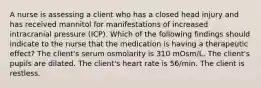 A nurse is assessing a client who has a closed head injury and has received mannitol for manifestations of increased intracranial pressure (ICP). Which of the following findings should indicate to the nurse that the medication is having a therapeutic effect? The client's serum osmolarity is 310 mOsm/L. The client's pupils are dilated. The client's heart rate is 56/min. The client is restless.