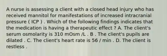 A nurse is assessing a client with a closed head injury who has received mannitol for manifestations of increased intracranial pressure ( ICP ) . Which of the following findings indicates that the medication is having a therapeutic effect ? A. The client's serum osmolarity is 310 mOsm /L . B . The client's pupils are dilated . C. The client's heart rate is 56 / min . D. The client is restless .