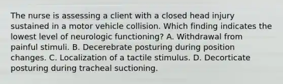 The nurse is assessing a client with a closed head injury sustained in a motor vehicle collision. Which finding indicates the lowest level of neurologic functioning? A. Withdrawal from painful stimuli. B. Decerebrate posturing during position changes. C. Localization of a tactile stimulus. D. Decorticate posturing during tracheal suctioning.