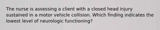 The nurse is assessing a client with a closed head injury sustained in a motor vehicle collision. Which finding indicates the lowest level of neurologic functioning?