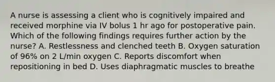 A nurse is assessing a client who is cognitively impaired and received morphine via IV bolus 1 hr ago for postoperative pain. Which of the following findings requires further action by the nurse? A. Restlessness and clenched teeth B. Oxygen saturation of 96% on 2 L/min oxygen C. Reports discomfort when repositioning in bed D. Uses diaphragmatic muscles to breathe