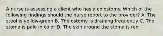 A nurse is assessing a client who has a colostomy. Which of the following findings should the nurse report to the provider? A. The stool is yellow-green B. The ostomy is draining frequently C. The stoma is pale in color D. The skin around the stoma is red