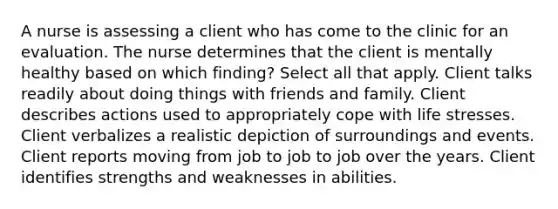 A nurse is assessing a client who has come to the clinic for an evaluation. The nurse determines that the client is mentally healthy based on which finding? Select all that apply. Client talks readily about doing things with friends and family. Client describes actions used to appropriately cope with life stresses. Client verbalizes a realistic depiction of surroundings and events. Client reports moving from job to job to job over the years. Client identifies strengths and weaknesses in abilities.