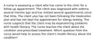 A nurse is assessing a client who has come to the clinic for a follow-up appointment. The client was diagnosed with asthma several months ago and has missed several appointments since that time. The client also has not been following the medication plan and has not kept the appointment for allergy testing. The nurse suspects that the client may be experiencing problems with health literacy. The nurse teaches the client about the condition and prescribed treatment. Which question from the nurse would help to assess the client's health literacy about the condition?