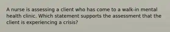 A nurse is assessing a client who has come to a walk-in mental health clinic. Which statement supports the assessment that the client is experiencing a crisis?