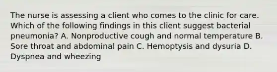 The nurse is assessing a client who comes to the clinic for care. Which of the following findings in this client suggest bacterial pneumonia? A. Nonproductive cough and normal temperature B. Sore throat and abdominal pain C. Hemoptysis and dysuria D. Dyspnea and wheezing