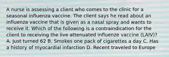 A nurse is assessing a client who comes to the clinic for a seasonal influenza vaccine. The client says he read about an influenza vaccine that is given as a nasal spray and wants to receive it. Which of the following is a contraindication for the client to receiving the live attenuated influenze vaccine (LAIV)? A. Just turned 62 B. Smokes one pack of cigarettes a day C. Has a history of myocardial infarction D. Recent traveled to Europe