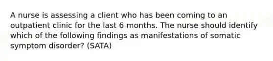 A nurse is assessing a client who has been coming to an outpatient clinic for the last 6 months. The nurse should identify which of the following findings as manifestations of somatic symptom disorder? (SATA)