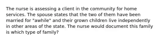 The nurse is assessing a client in the community for home services. The spouse states that the two of them have been married for "awhile" and their grown children live independently in other areas of the state. The nurse would document this family is which type of family?