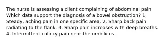 The nurse is assessing a client complaining of abdominal pain. Which data support the diagnosis of a bowel obstruction? 1. Steady, aching pain in one specific area. 2. Sharp back pain radiating to the flank. 3. Sharp pain increases with deep breaths. 4. Intermittent colicky pain near the umbilicus.